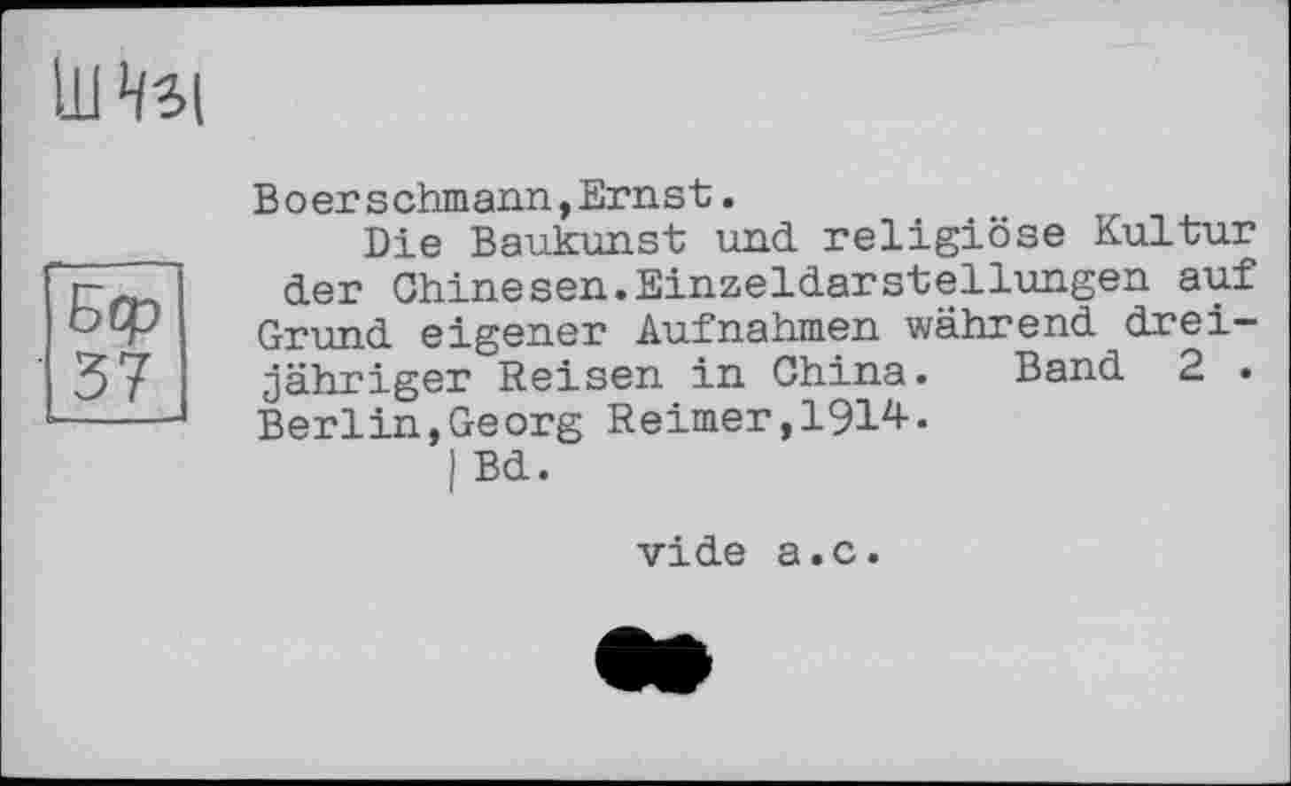 ﻿Intel
Бер
37
Boerschmann,Ernst.
Die Baukunst und religiöse Kultur der Chinesen.Einzeldarstellungen auf Grund eigener Aufnahmen während dreijähriger Reisen in China. Band 2 . Berlin,Georg Reimer,1914.
I Bd.
vide a.c.